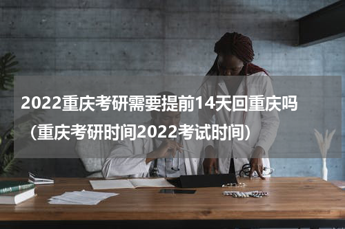 2022重庆考研需要提前14天回重庆吗（重庆考研时间2022考试时间）