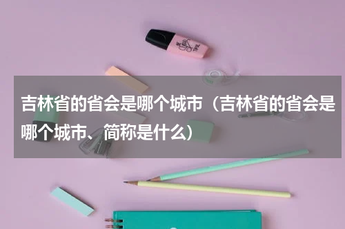 吉林省的省会是哪个城市（吉林省的省会是哪个城市、简称是什么）