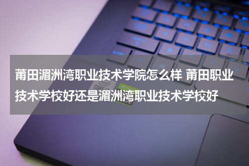 莆田湄洲湾职业技术学院怎么样 莆田职业技术学校好还是湄洲湾职业技术学校好