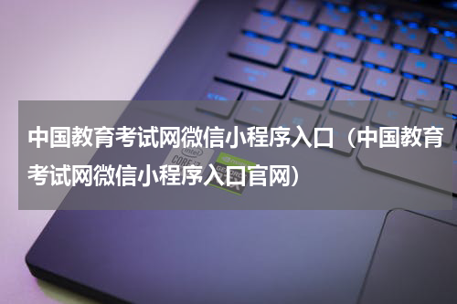 中国教育考试网微信小程序入口（中国教育考试网微信小程序入口官网）