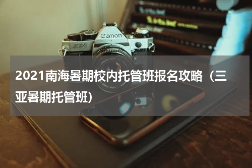 2021南海暑期校内托管班报名攻略（三亚暑期托管班）