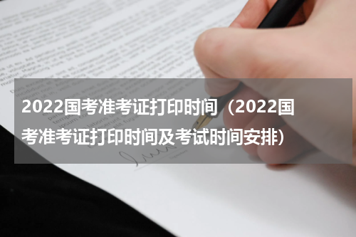 2022国考准考证打印时间（2022国考准考证打印时间及考试时间安排）