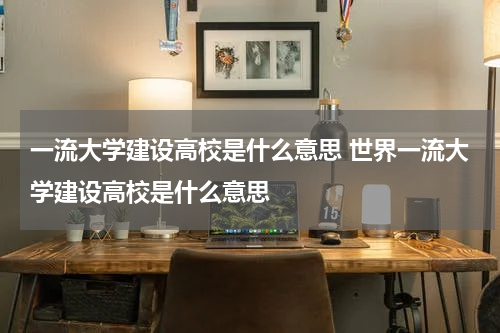 一流大学建设高校是什么意思 世界一流大学建设高校是什么意思