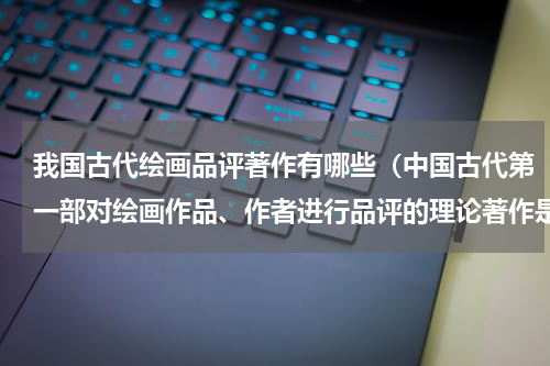 我国古代绘画品评著作有哪些（中国古代第一部对绘画作品、作者进行品评的理论著作是）