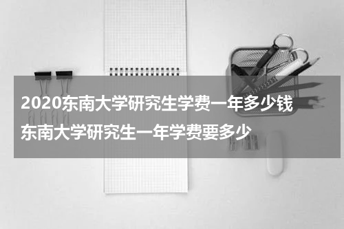 2020东南大学研究生学费一年多少钱 东南大学研究生一年学费要多少