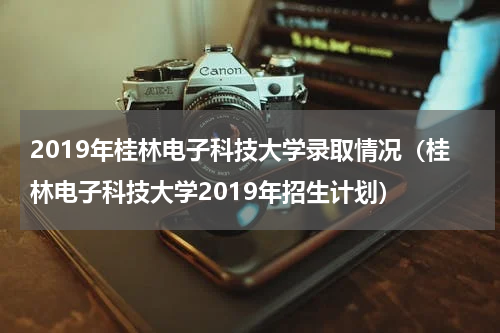 2019年桂林电子科技大学录取情况（桂林电子科技大学2019年招生计划）