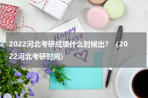 2022河北考研成绩什么时候出？（2022河北考研时间）