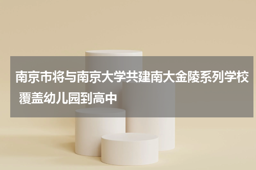 南京市将与南京大学共建南大金陵系列学校 覆盖幼儿园到高中