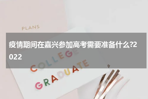 疫情期间在嘉兴参加高考需要准备什么?2022