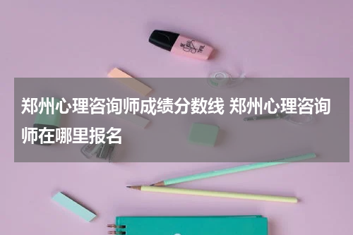 郑州心理咨询师成绩分数线 郑州心理咨询师在哪里报名