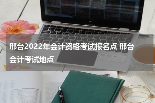 邢台2022年会计资格考试报名点 邢台会计考试地点