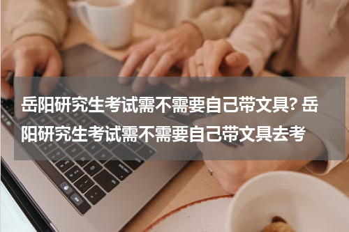 岳阳研究生考试需不需要自己带文具? 岳阳研究生考试需不需要自己带文具去考