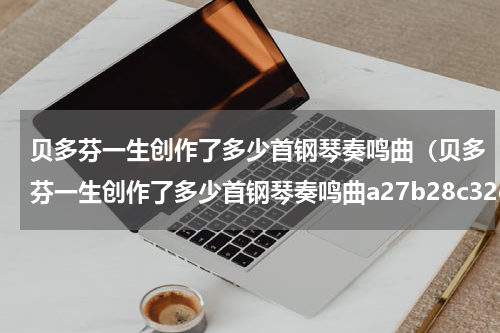 贝多芬一生创作了多少首钢琴奏鸣曲（贝多芬一生创作了多少首钢琴奏鸣曲a27b28c32d45）