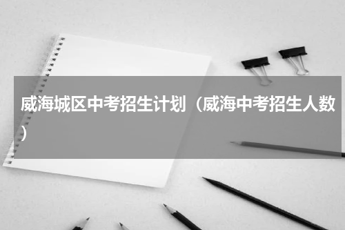 威海城区中考招生计划（威海中考招生人数）