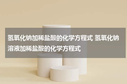 氢氧化钠加稀盐酸的化学方程式 氢氧化钠溶液加稀盐酸的化学方程式