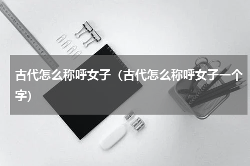 古代怎么称呼女子（古代怎么称呼女子一个字）