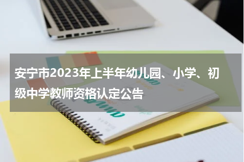 安宁市2023年上半年幼儿园、小学、初级中学教师资格认定公告
