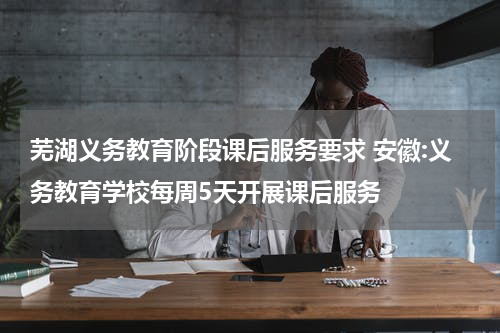 芜湖义务教育阶段课后服务要求 安徽:义务教育学校每周5天开展课后服务