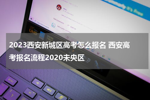 2023西安新城区高考怎么报名 西安高考报名流程2020未央区