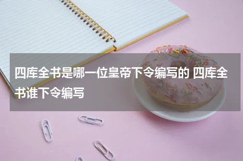 四库全书是哪一位皇帝下令编写的 四库全书谁下令编写
