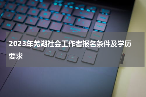 2023年芜湖社会工作者报名条件及学历要求