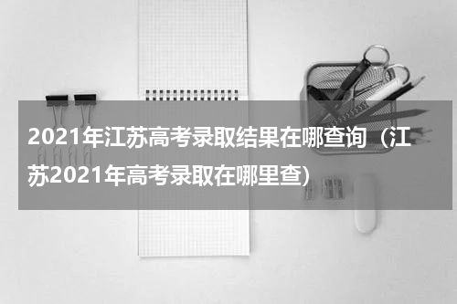 2021年江苏高考录取结果在哪查询（江苏2021年高考录取在哪里查）
