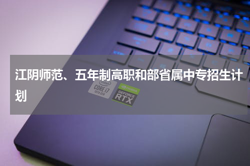 江阴师范、五年制高职和部省属中专招生计划