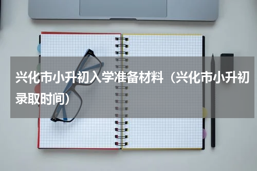 兴化市小升初入学准备材料（兴化市小升初录取时间）