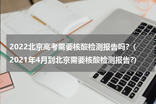2022北京高考需要核酸检测报告吗?（2021年4月到北京需要核酸检测报告?）