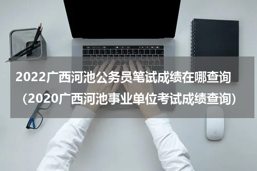 2022广西河池公务员笔试成绩在哪查询（2020广西河池事业单位考试成绩查询）