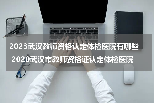 2023武汉教师资格认定体检医院有哪些 2020武汉市教师资格证认定体检医院