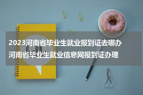 2023河南省毕业生就业报到证去哪办 河南省毕业生就业信息网报到证办理