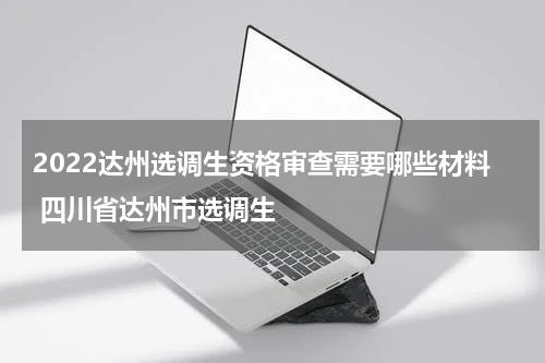 2022达州选调生资格审查需要哪些材料 四川省达州市选调生