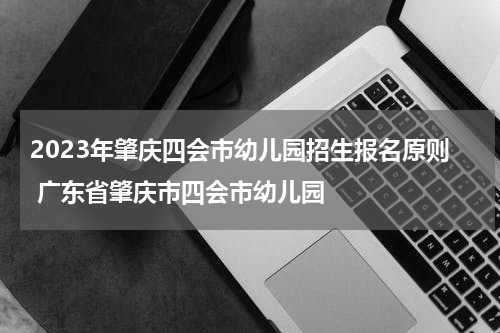 2023年肇庆四会市幼儿园招生报名原则 广东省肇庆市四会市幼儿园