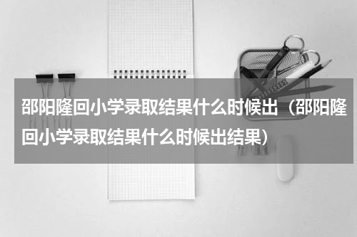 邵阳隆回小学录取结果什么时候出（邵阳隆回小学录取结果什么时候出结果）