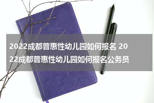 2022成都普惠性幼儿园如何报名 2022成都普惠性幼儿园如何报名公务员