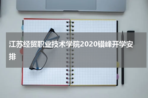 江苏经贸职业技术学院2020错峰开学安排