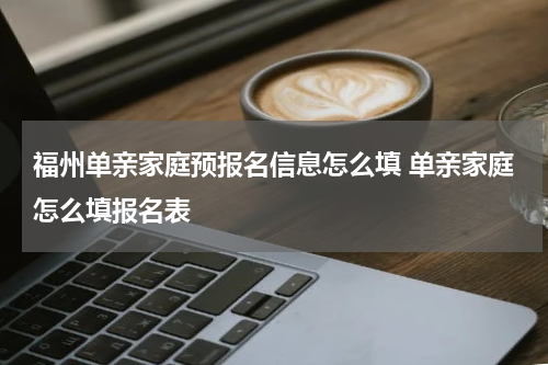 福州单亲家庭预报名信息怎么填 单亲家庭怎么填报名表