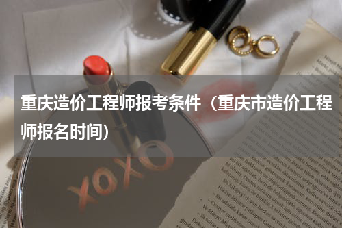 重庆造价工程师报考条件（重庆市造价工程师报名时间）