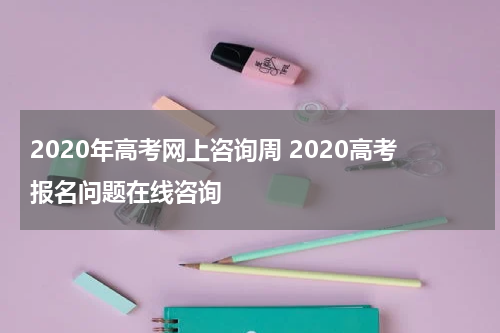 2020年高考网上咨询周 2020高考报名问题在线咨询