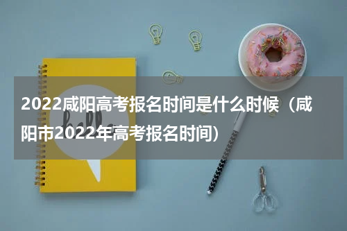 2022咸阳高考报名时间是什么时候（咸阳市2022年高考报名时间）