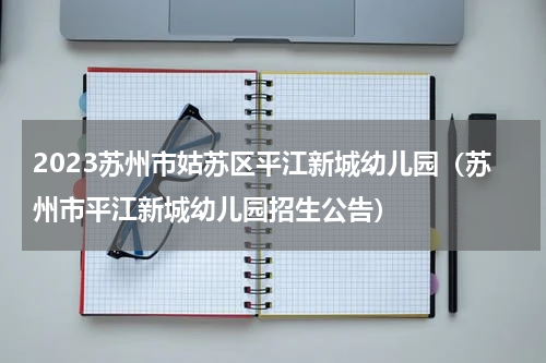 2023苏州市姑苏区平江新城幼儿园（苏州市平江新城幼儿园招生公告）