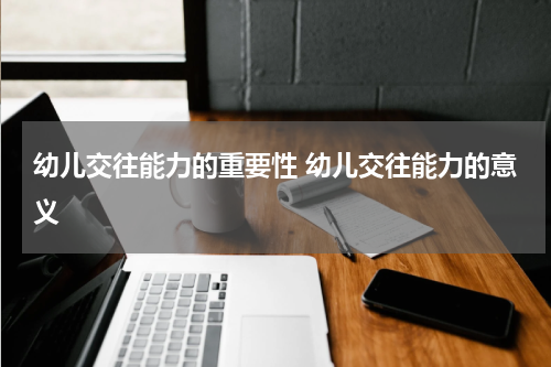 幼儿交往能力的重要性 幼儿交往能力的意义