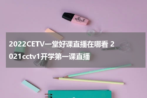2022CETV一堂好课直播在哪看 2021cctv1开学第一课直播