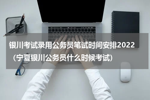 银川考试录用公务员笔试时间安排2022（宁夏银川公务员什么时候考试）