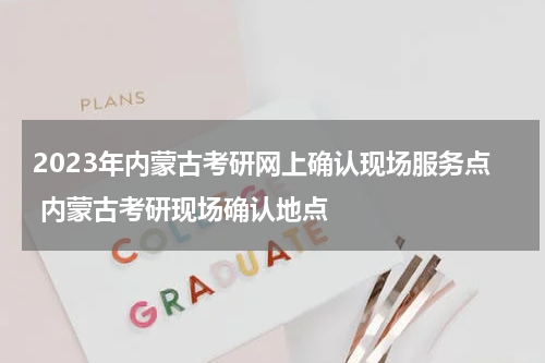 2023年内蒙古考研网上确认现场服务点 内蒙古考研现场确认地点