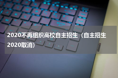 2020不再组织高校自主招生（自主招生2020取消）