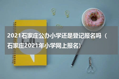 2021石家庄公办小学还是登记报名吗（石家庄2021年小学网上报名）