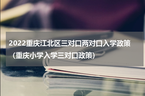 2022重庆江北区三对口两对口入学政策（重庆小学入学三对口政策）