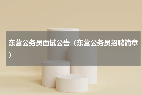 东营公务员面试公告（东营公务员招聘简章）